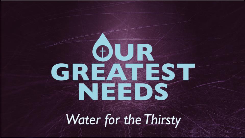 OUR GREATEST NEEDS:  WATER FOR THE THIRSTY