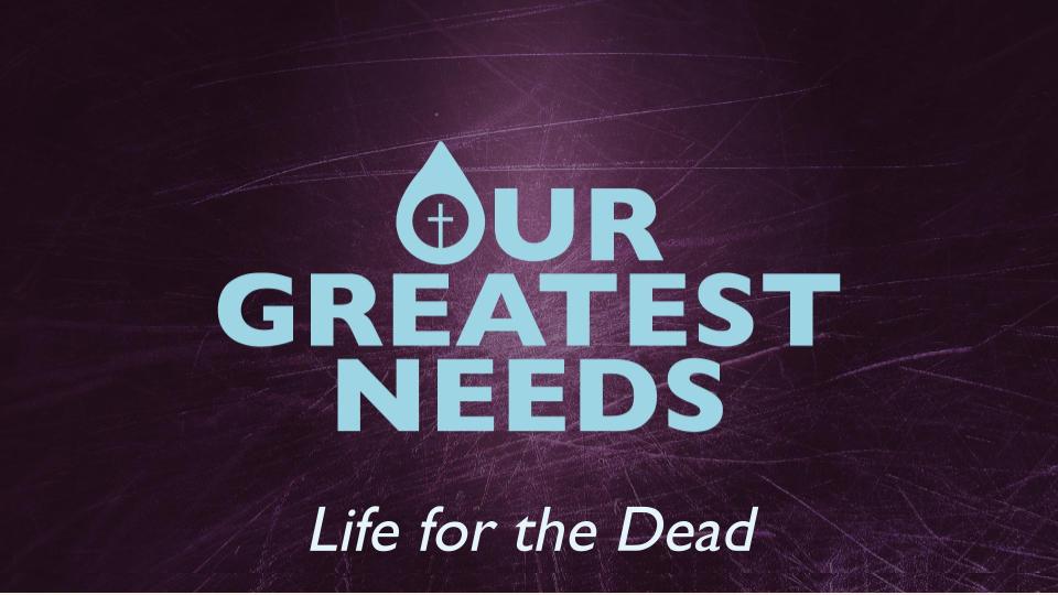 OUR GREATEST NEEDS: LIFE FOR THE DEAD
